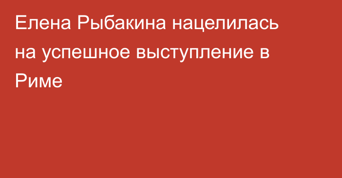 Елена Рыбакина нацелилась на успешное выступление в Риме