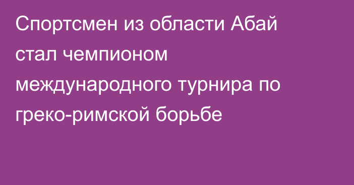 Спортсмен из области Абай стал чемпионом международного турнира по греко-римской борьбе
