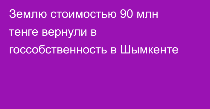Землю стоимостью 90 млн тенге вернули в госсобственность в Шымкенте