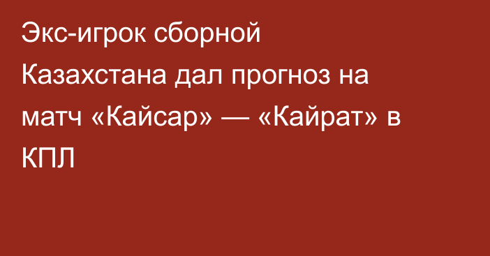Экс-игрок сборной Казахстана дал прогноз на матч «Кайсар» — «Кайрат» в КПЛ