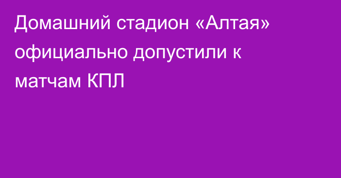 Домашний стадион «Алтая» официально допустили к матчам КПЛ