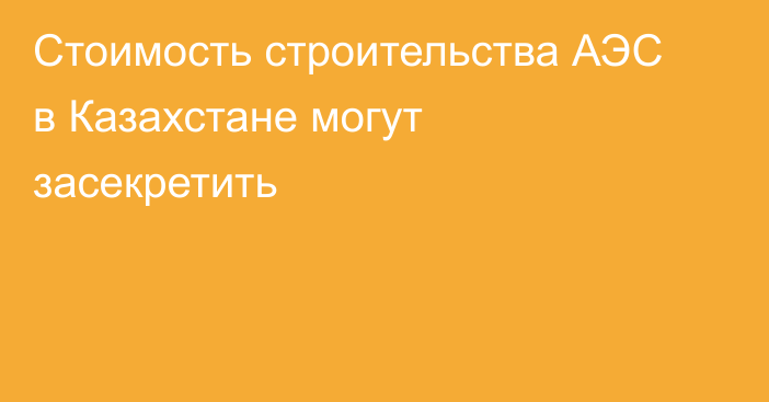 Стоимость строительства АЭС в Казахстане могут засекретить