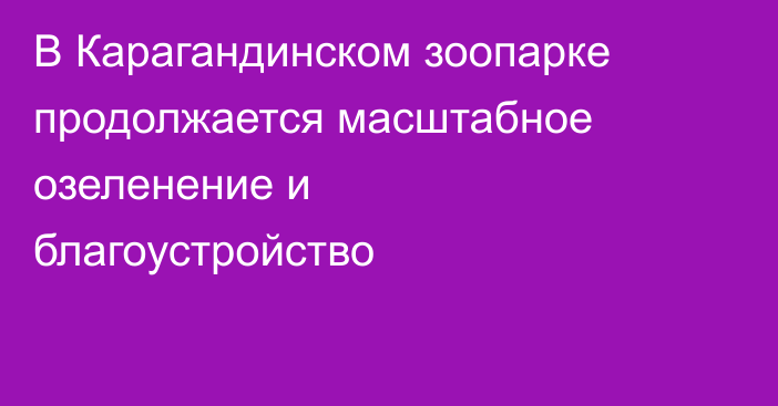 В Карагандинском зоопарке продолжается масштабное озеленение и благоустройство