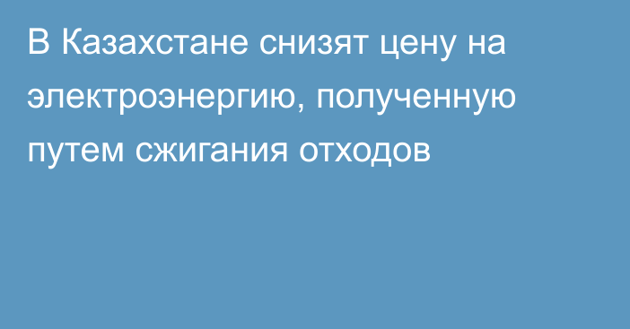 В Казахстане снизят цену на электроэнергию, полученную путем сжигания отходов