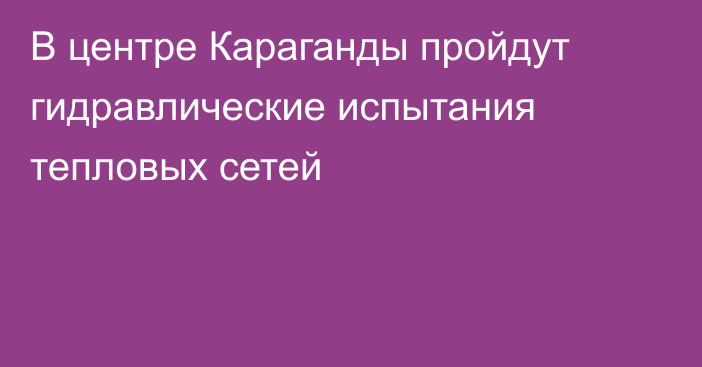 В центре Караганды пройдут гидравлические испытания тепловых сетей