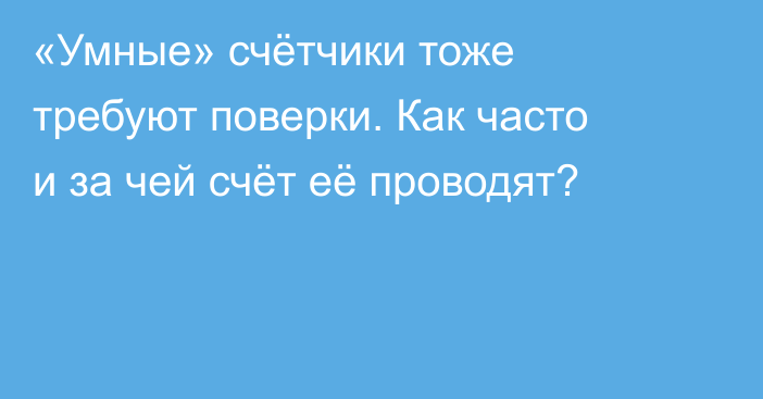 «Умные» счётчики тоже требуют поверки. Как часто и за чей счёт её проводят?