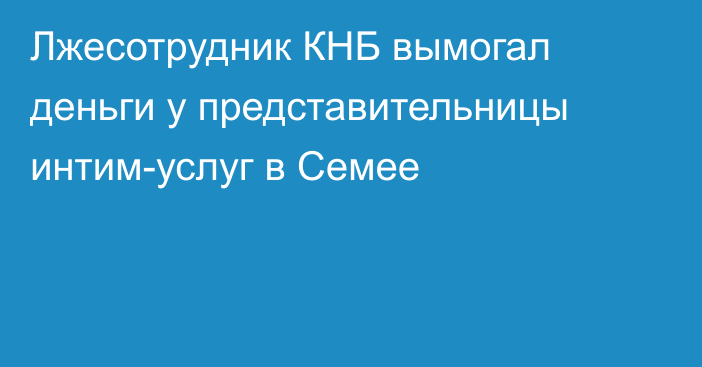 Лжесотрудник КНБ вымогал деньги у представительницы интим-услуг в Семее