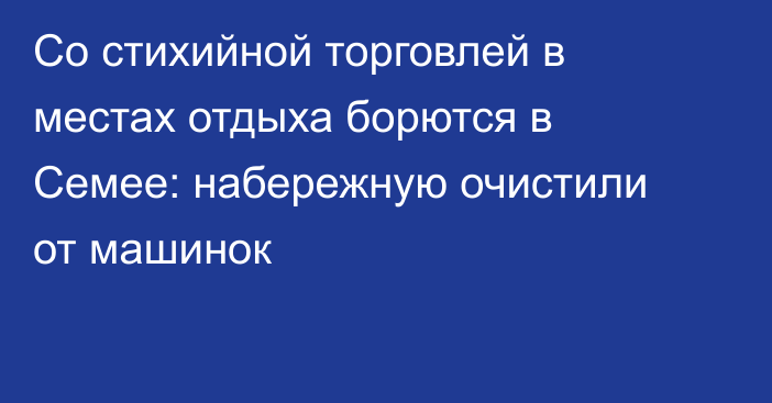 Со стихийной торговлей в местах отдыха борются в Семее: набережную очистили от машинок