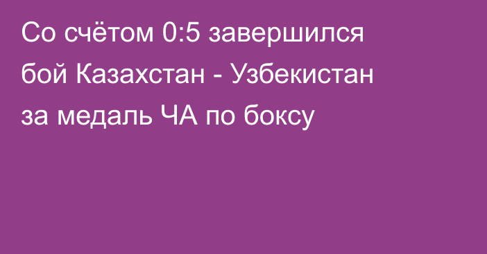 Со счётом 0:5 завершился бой Казахстан - Узбекистан за медаль ЧА по боксу