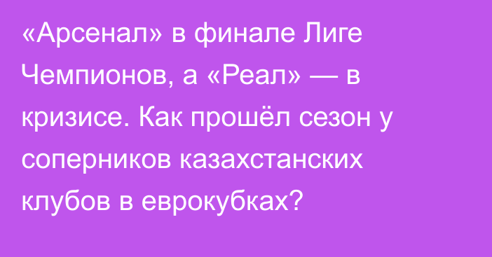 «Арсенал» в финале Лиге Чемпионов, а «Реал» — в кризисе. Как прошёл сезон у соперников казахстанских клубов в еврокубках?