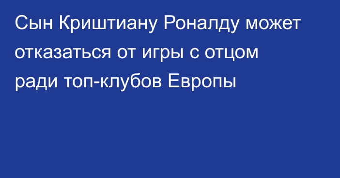 Сын Криштиану Роналду может отказаться от игры с отцом ради топ-клубов Европы
