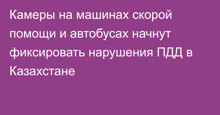 Камеры на машинах скорой помощи и автобусах начнут фиксировать нарушения ПДД в Казахстане