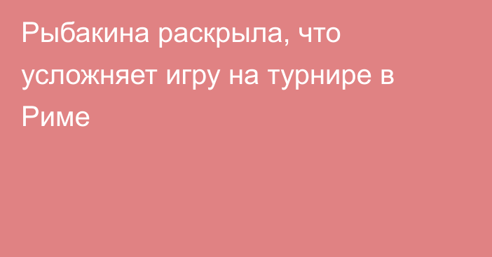 Рыбакина раскрыла, что усложняет игру на турнире в Риме
