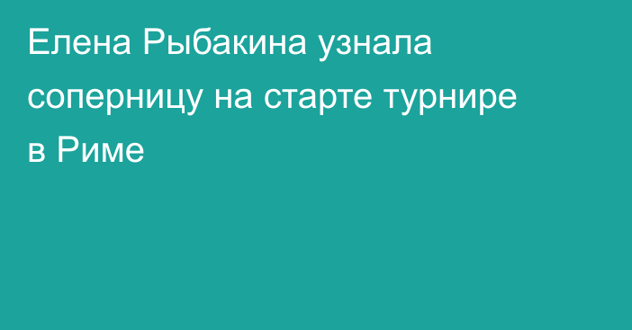 Елена Рыбакина узнала соперницу на старте турнире в Риме
