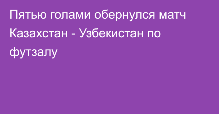 Пятью голами обернулся матч Казахстан - Узбекистан по футзалу