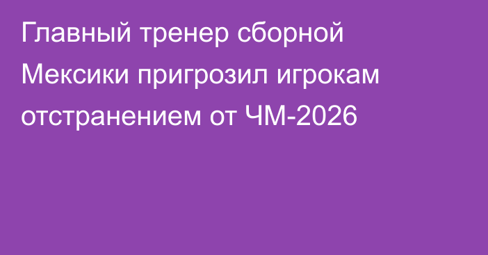 Главный тренер сборной Мексики пригрозил игрокам отстранением от ЧМ-2026