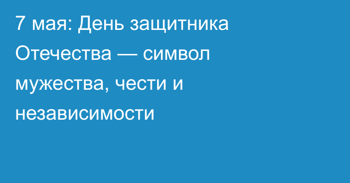 7 мая: День защитника Отечества — символ мужества, чести и независимости