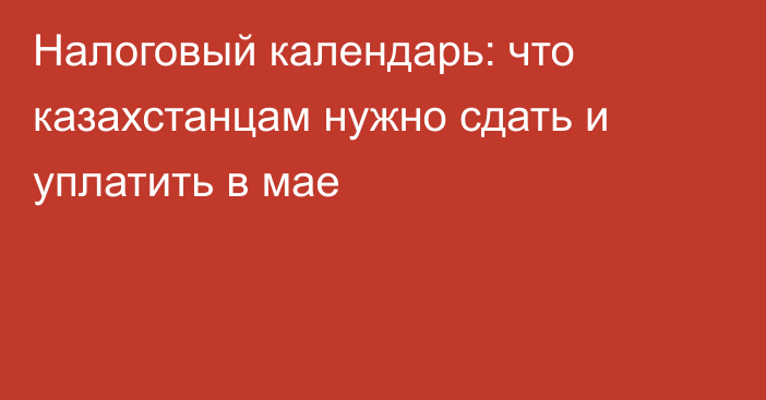 Налоговый календарь: что казахстанцам нужно сдать и уплатить в мае