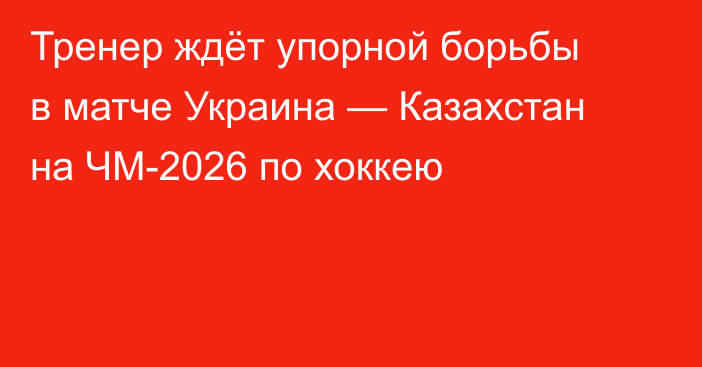 Тренер ждёт упорной борьбы в матче Украина — Казахстан на ЧМ-2026 по хоккею