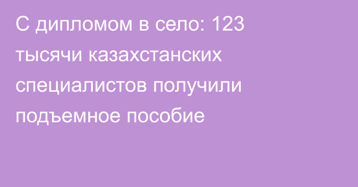 С дипломом в село: 123 тысячи казахстанских специалистов получили подъемное пособие