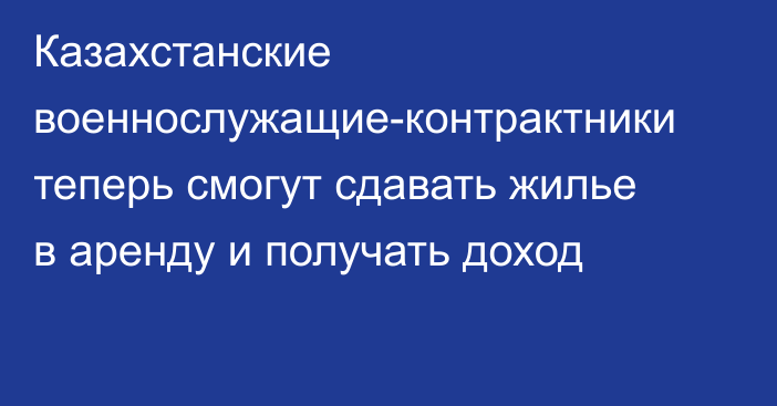 Казахстанские военнослужащие-контрактники теперь смогут сдавать жилье в аренду и получать доход