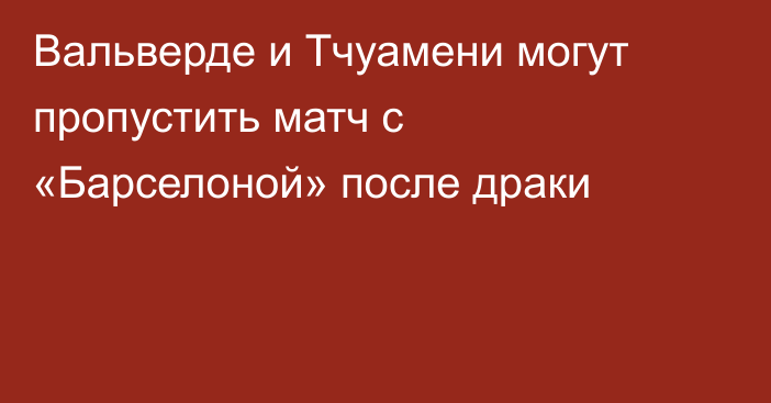 Вальверде и Тчуамени могут пропустить матч с «Барселоной» после драки