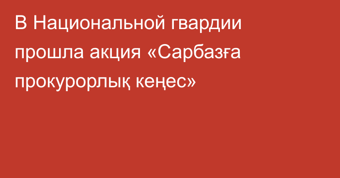 В Национальной гвардии прошла акция «Сарбазға прокурорлық кеңес»