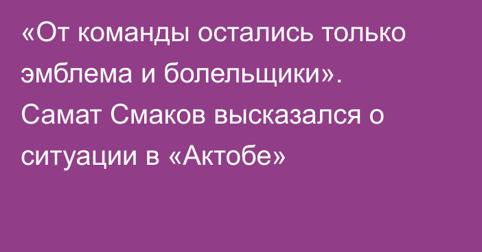 «От команды остались только эмблема и болельщики». Самат Смаков высказался о ситуации в «Актобе»