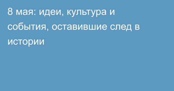 8 мая: идеи, культура и события, оставившие след в истории