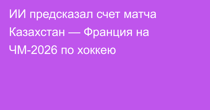 ИИ предсказал счет матча Казахстан — Франция на ЧМ-2026 по хоккею