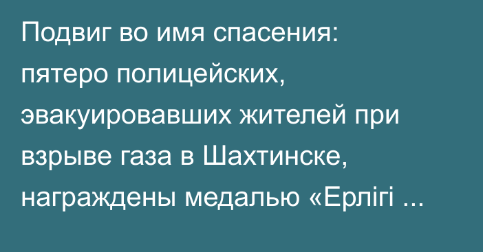 Подвиг во имя спасения: пятеро полицейских, эвакуировавших жителей при взрыве газа в Шахтинске, награждены медалью «Ерлігі үшін»