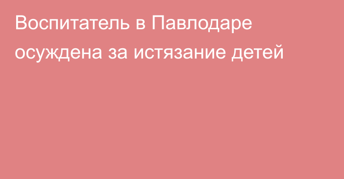 Воспитатель в Павлодаре осуждена за истязание детей