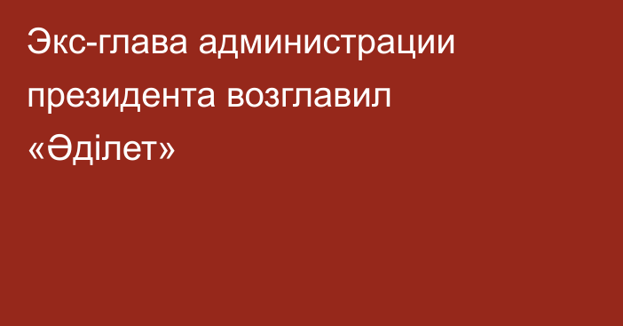 Экс-глава администрации президента возглавил «Әділет»