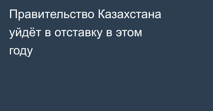 Правительство Казахстана уйдёт в отставку в этом году