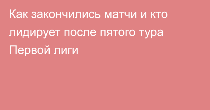 Как закончились матчи и кто лидирует после пятого тура Первой лиги