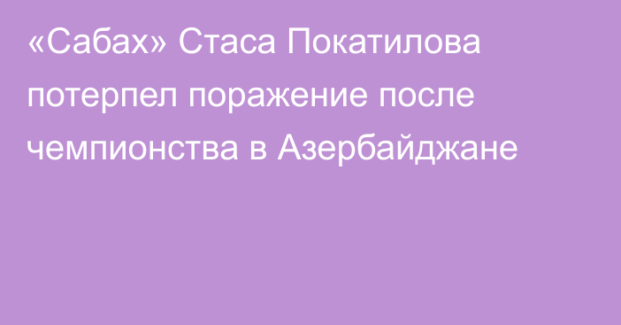 «Сабах» Стаса Покатилова потерпел поражение после чемпионства в Азербайджане