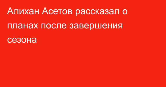 Алихан Асетов рассказал о планах после завершения сезона