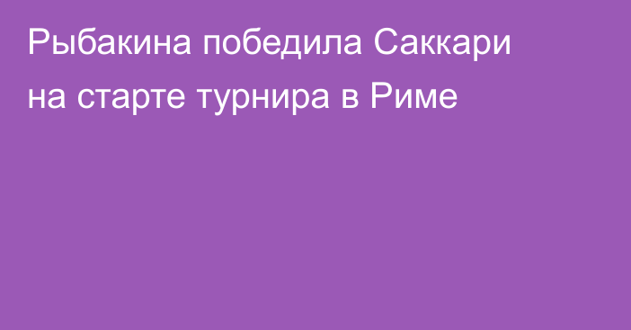 Рыбакина победила Саккари на старте турнира в Риме