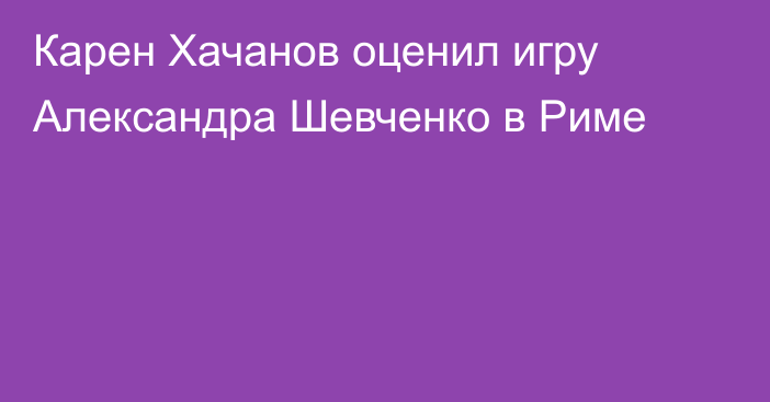 Карен Хачанов оценил игру Александра Шевченко в Риме