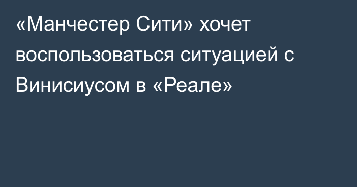 «Манчестер Сити» хочет воспользоваться ситуацией с Винисиусом в «Реале»