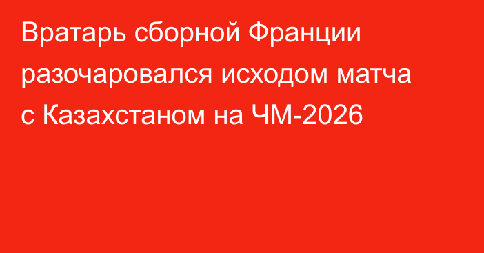 Вратарь сборной Франции разочаровался исходом матча с Казахстаном на ЧМ-2026