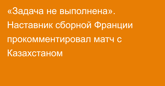 «Задача не выполнена». Наставник сборной Франции прокомментировал матч с Казахстаном