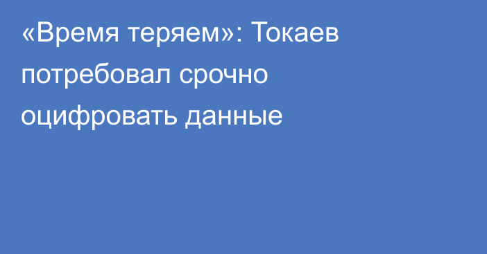 «Время теряем»: Токаев потребовал срочно оцифровать данные