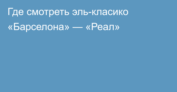 Где смотреть эль-класико «Барселона» — «Реал»