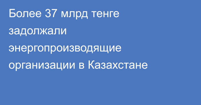 Более 37 млрд тенге задолжали энергопроизводящие организации в Казахстане