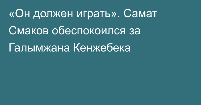 «Он должен играть». Самат Смаков обеспокоился за Галымжана Кенжебека