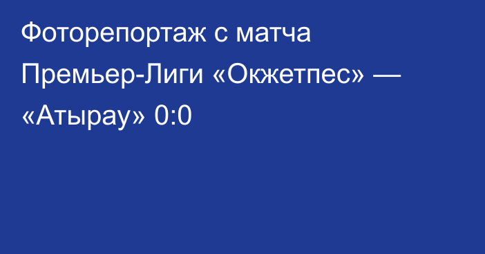Фоторепортаж с матча Премьер-Лиги «Окжетпес» — «Атырау» 0:0