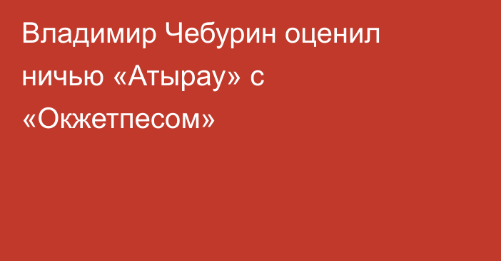 Владимир Чебурин оценил ничью «Атырау» с «Окжетпесом»