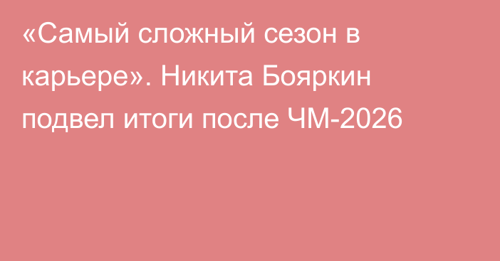 «Самый сложный сезон в карьере». Никита Бояркин подвел итоги после ЧМ-2026