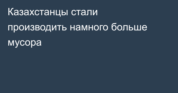 Казахстанцы стали производить намного больше мусора
